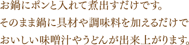 お鍋にポンと入れて煮出すだけです。そのまま鍋に具材や調味料を加えるだけでおいしい味噌汁やうどんが出来上がります。