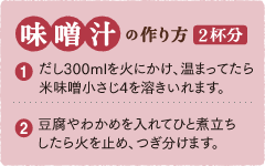 味噌汁の作り方 2杯分 1,だし300mlを火にかけ、温まってたら米味噌小さじ4を溶きいれます。 2,豆腐やわかめを入れてひと煮立ちしたら火を止め、つぎ分けます。