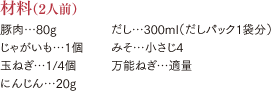 材料（2人前）豚肉…80g じゃがいも…1個 玉ねぎ…1/4個 にんじん…20g だし…300ml（だしパック1袋分） みそ…小さじ4 万能ねぎ…適量