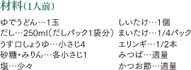 材料（1人前）ゆでうどん…1玉 だし…250ml（だしパック1袋分） うす口しょうゆ…小さじ4 砂糖・みりん…各小さじ1 塩…少々 しいたけ…1個 まいたけ…1/4パック エリンギ…1/2本 みつば…適量 かつお節…適量