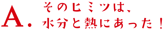 A.そのヒミツは、水分と熱にあった!