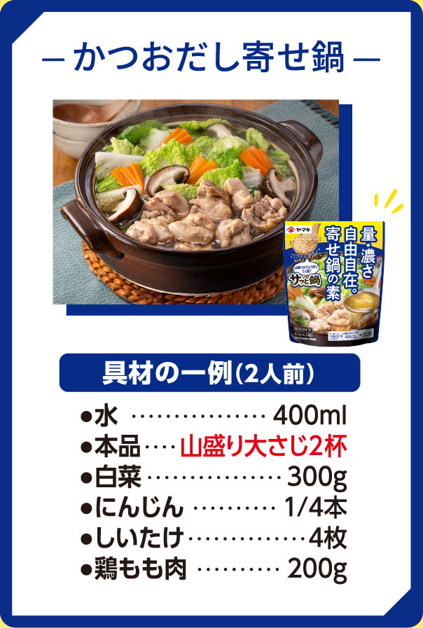 かつおだし寄せ鍋　具材例2人前　水400ml 寄せ鍋の素山盛り大さじ2杯　白菜　300ｇ　にんじん1/4本　しいたけ4枚　鶏もも肉200ｇ