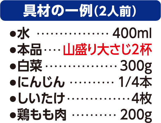 かつおだし寄せ鍋　具材例2人前　水400ml 寄せ鍋の素山盛り大さじ2杯　白菜　300ｇ　にんじん1/4本　しいたけ4枚　鶏もも肉200ｇ