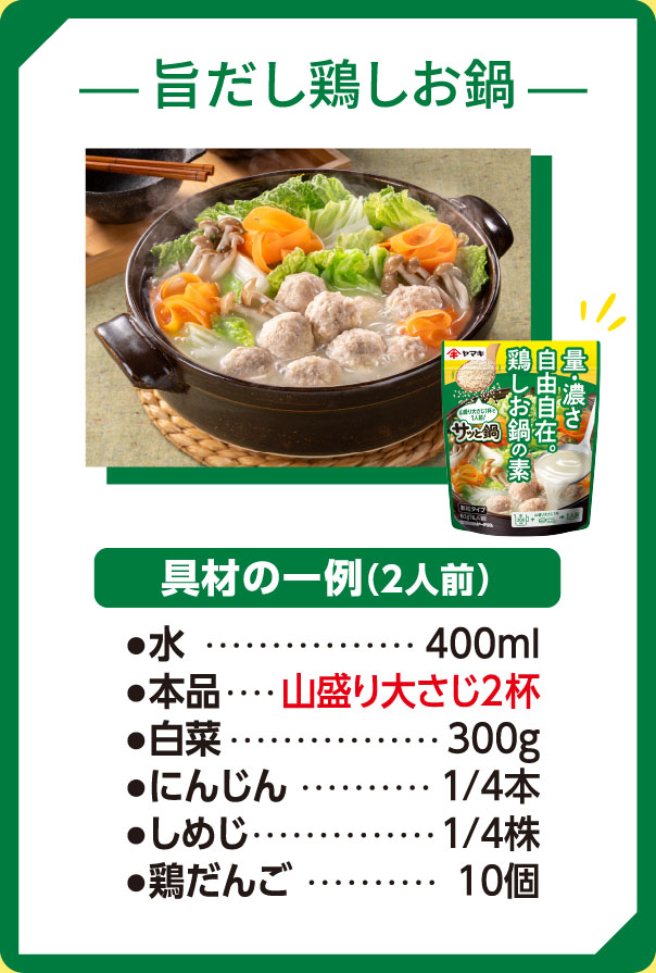 旨だし鶏しお鍋　具材例2人前　水400ml 鶏しお鍋の素山盛り大さじ2杯　白菜　300ｇ　にんじん1/4本　しめじ1/4株　鶏だんご10個