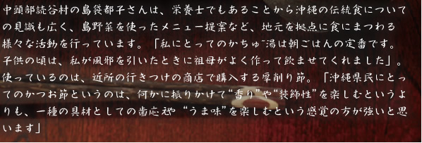 中頭部読谷村の島袋都子さんは、栄養士でもあることから沖縄の伝統食についての見識も広く、島野菜を使ったメニュー提案など、地元を拠点に食にまつわる様々な活動を行っています。「私にとってのかちゅ~湯は朝ごはんの定番です。子供の頃は、私が風邪を引いたときに祖母がよく作って飲ませてくれました」。使っているのは、近所の行きつけの商店で購入する厚削り節。「沖縄県民にとってのかつお節というのは、何かに振りかけて“香り”や“装飾性”を楽しむというよりも、一種の具材としての歯応えや“うま味”を楽しむという感覚の方が強いと思います」