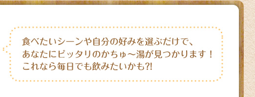 食べたいシーンや自分の好みを選ぶだけで、あなたにピッタリのかちゅ～湯が見つかります！これなら毎日でも飲みたいかも?!