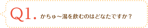 Q1.かちゅ～湯を飲むのはどなたですか？