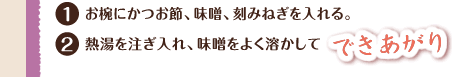 1.お椀にかつお節、味噌、刻みねぎを入れる。 2.熱湯を注ぎ入れ、味噌をよく溶かしてできあがり