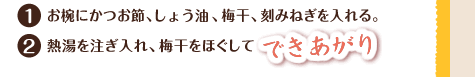 1.お椀にかつお節、しょう油、梅干、刻みねぎを入れる。 2.熱湯を注ぎ入れ、梅干をほぐしてできあがり