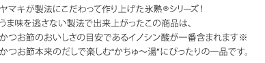 ヤマキが製法にこだわって作り上げた氷温熟成シリーズ！ うま味を逃さない製法で出来上がったこの商品は、
かつお節のおいしさの目安であるイノシン酸が一番含まれます※ かつお節本来のだしで楽しむ“かちゅ～湯″にぴったりの一品です。