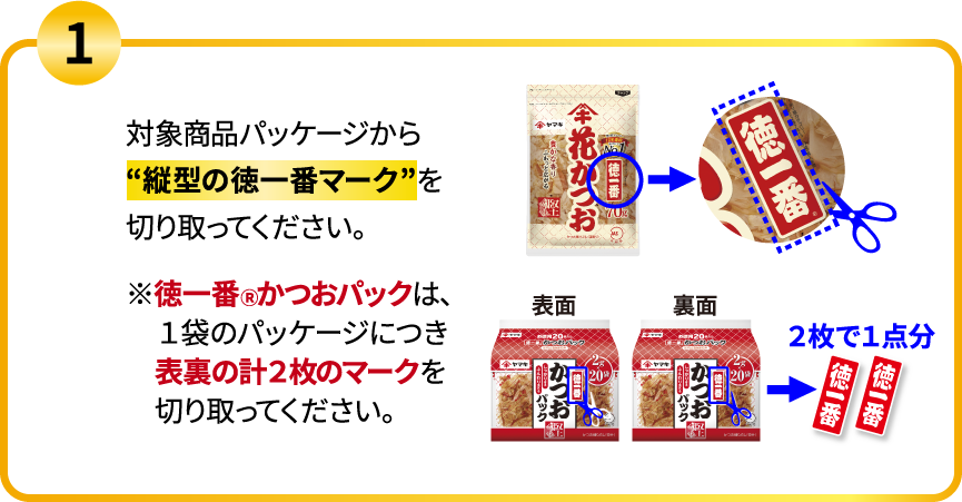 1.対象商品パッケージから“縦型の徳一番マーク”を切り取ってください。※徳一番Ⓡかつおパックは、１袋のパッケージにつき表裏の計２枚のマークを切り取ってください。