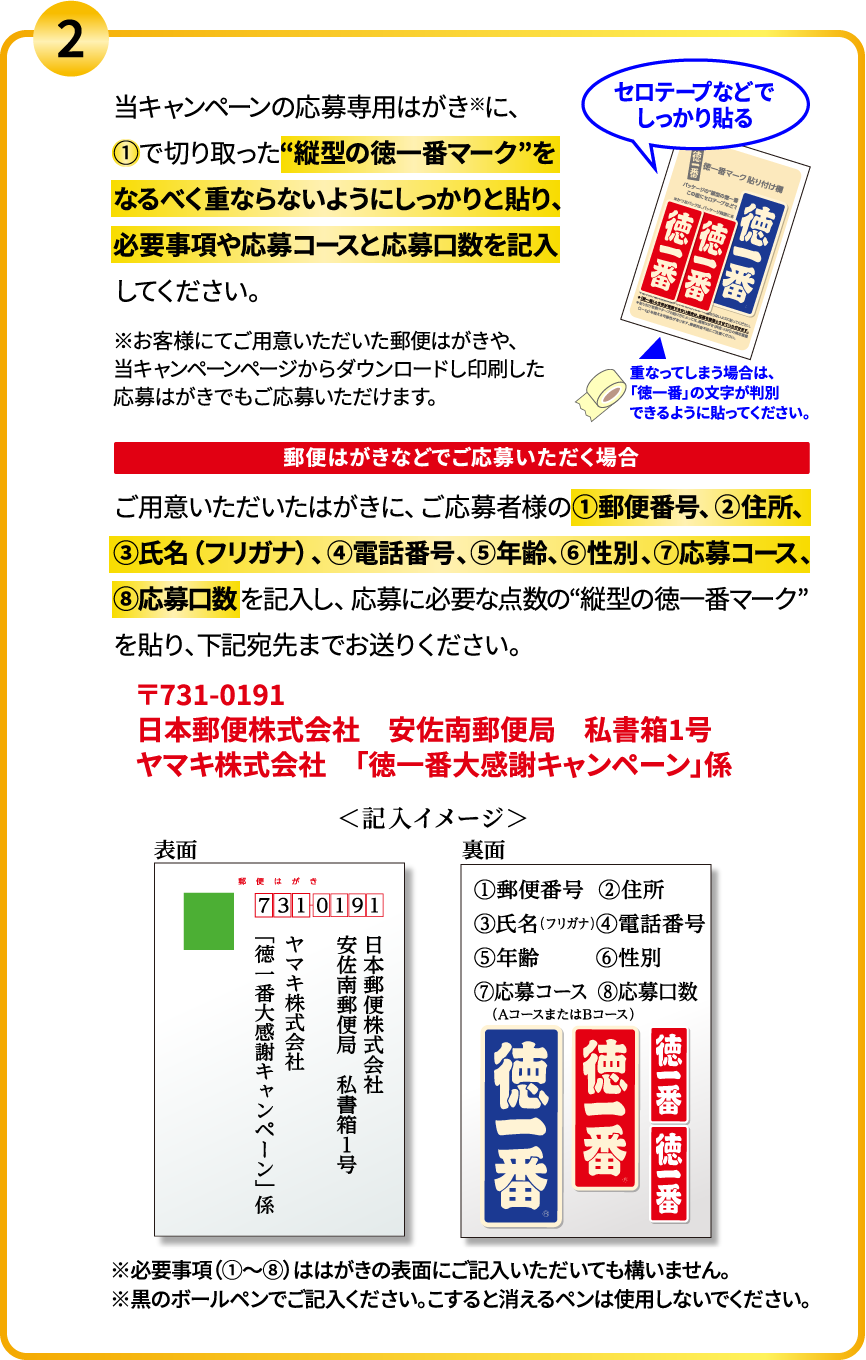 
            2.当キャンペーンの応募専用はがき※に、①で切り取った“縦型の徳一番マーク”をなるべく重ならないようにしっかりと貼り、必要事項や応募コースと応募口数を記入してください。※お客様にてご用意いただいた郵便はがきや、当キャンペーンページからダウンロードし印刷した応募はがきでもご応募いただけます。
            郵便はがきなどでご応募いただく場合
            ご用意いただいたはがきに、ご応募者様の①郵便番号、②住所、③氏名（フリガナ）、④電話番号、⑤年齢、⑥性別、⑦応募コース、⑧応募口数を記入し、応募に必要な点数の“縦型の徳一番マーク”を貼り、下記宛先までお送りください。
            〒731-0191
            日本郵便株式会社　安佐南郵便局　私書箱1号
            ヤマキ株式会社　「徳一番大感謝キャンペーン」係
            ※必要事項（①～⑧）ははがきの表面にご記入いただいても構いません。※黒のボールペンでご記入ください。こすると消えるペンは使用しないでください。
          