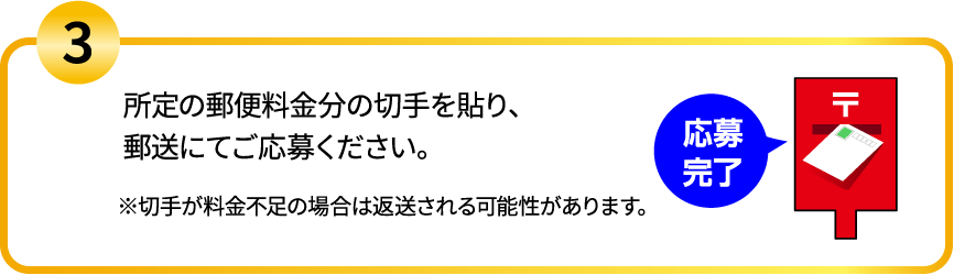 3.所定の郵便料金分の切手を貼り、郵送にてご応募ください。※切手が料金不足の場合は返送される可能性があります。