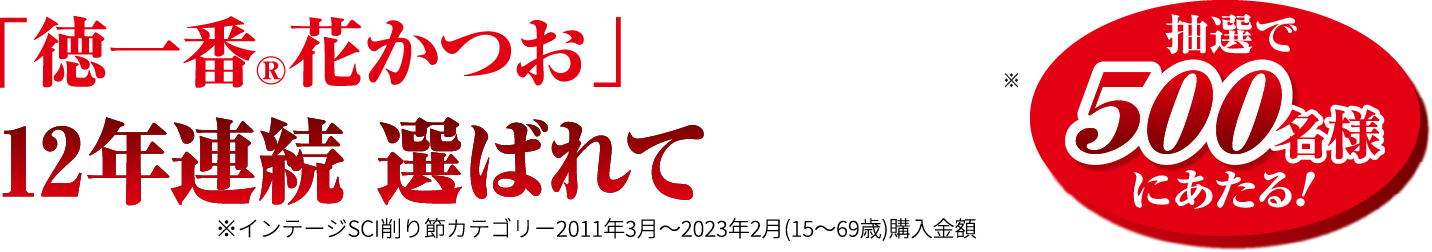 抽選で500名様にあたる！ 「徳一番®︎花かつお」 12年連続 選ばれてNo.1 ※インテージSCI削り節カテゴリー2011年3月～2023年2月(15〜69歳)購入金額