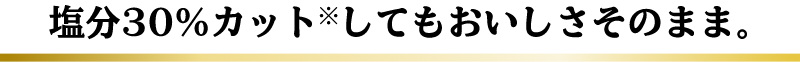 だしが効いているから… 塩分30％カット※してもおいしさそのまま。