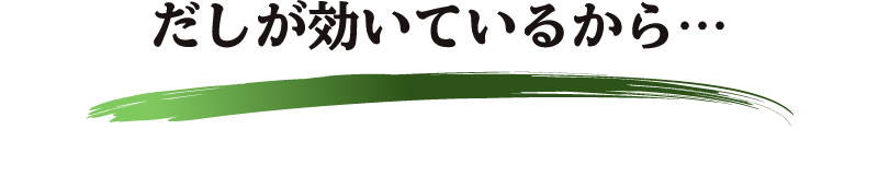 だしが効いているから… 塩分30％カット※してもおいしさそのまま。