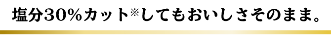 だしが効いているから… 塩分30％カット※してもおいしさそのまま。
