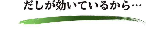 だしが効いているから… 塩分30％カット※してもおいしさそのまま。