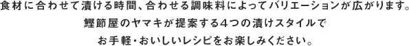 食材に合わせて漬ける時間、合わせる調味料によってバリエーションが広がります。鰹節屋のヤマキが提案する４つの漬けスタイルでお手軽・おいしいレシピをお楽しみください。