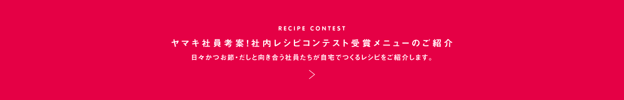 RECIPE CONTEST ヤマキ社員考案！社内レシピコンテスト受賞メニューのご紹介 日々かつお節・だしと向き合う社員たちが自宅でつくるレシピをご紹介します。