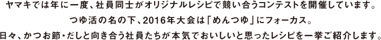 ヤマキでは年に一度、社員同士がオリジナルレシピで競い合うコンテストを開催しています。つゆ活の名の下、2016年大会は「めんつゆ」にフォーカス。日々、かつお節・だしと向き合う社員たちが本気でおいしいと思ったレシピを一挙ご紹介します。